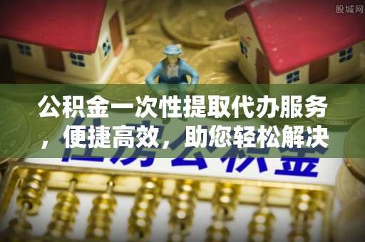 户县公积金一次性提取代办服务，便捷高效，助您轻松解决资金难题