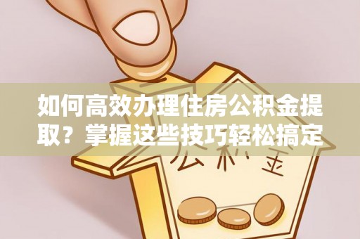 户县如何高效办理住房公积金提取？掌握这些技巧轻松搞定