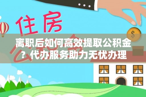 户县离职后如何高效提取公积金？代办服务助力无忧办理