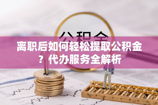 户县离职后如何轻松提取公积金？代办服务全解析