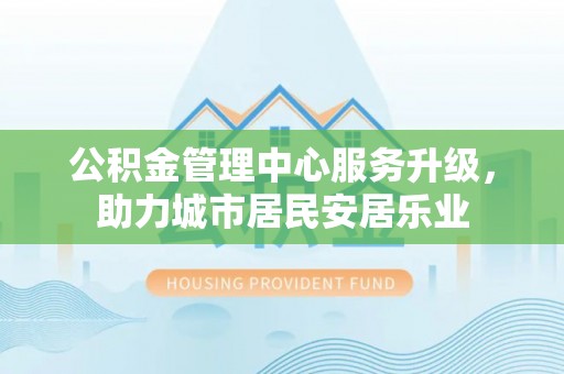 户县公积金管理中心服务升级，助力城市居民安居乐业