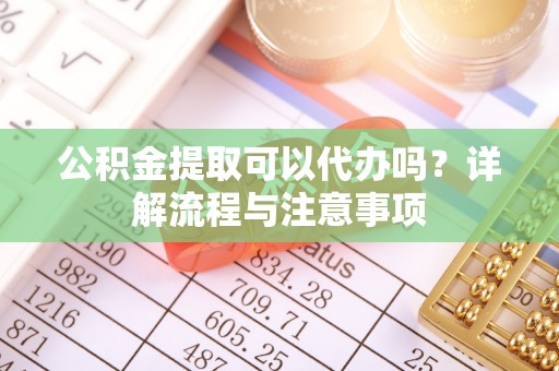 户县公积金提取可以代办吗？详解流程与注意事项