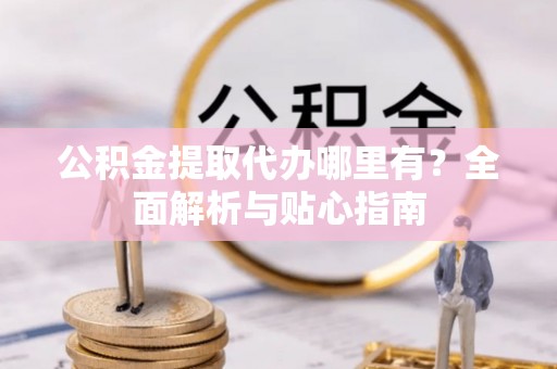 户县公积金提取代办哪里有？全面解析与贴心指南