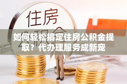 户县如何轻松搞定住房公积金提取？代办理服务成新宠