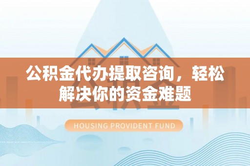 户县公积金代办提取咨询，轻松解决你的资金难题