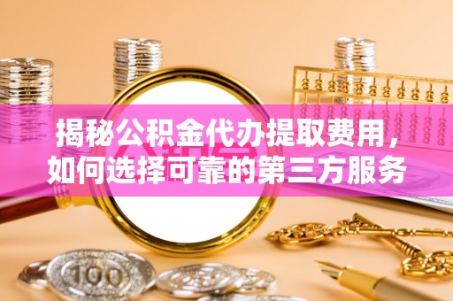 户县揭秘公积金代办提取费用，如何选择可靠的第三方服务？