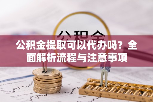 户县公积金提取可以代办吗？全面解析流程与注意事项