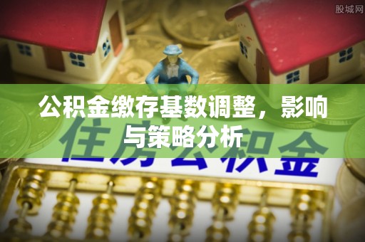 户县公积金缴存基数调整，影响与策略分析