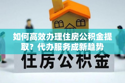户县如何高效办理住房公积金提取？代办服务成新趋势
