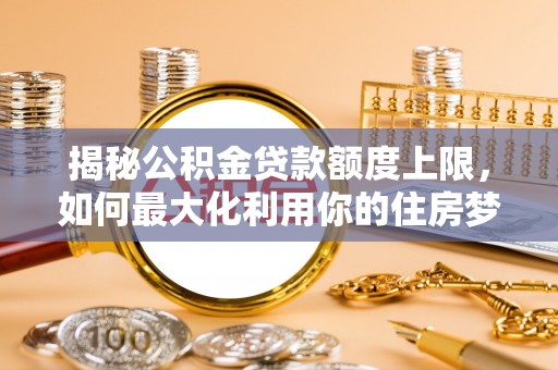 户县揭秘公积金贷款额度上限，如何最大化利用你的住房梦想资金？
