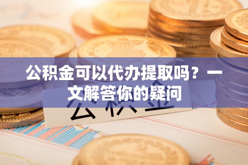 户县公积金可以代办提取吗？一文解答你的疑问