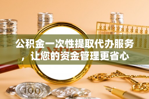户县公积金一次性提取代办服务，让您的资金管理更省心