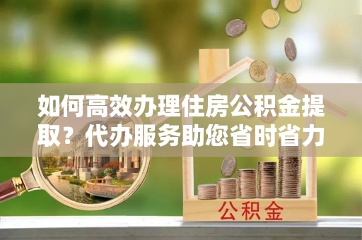 户县如何高效办理住房公积金提取？代办服务助您省时省力