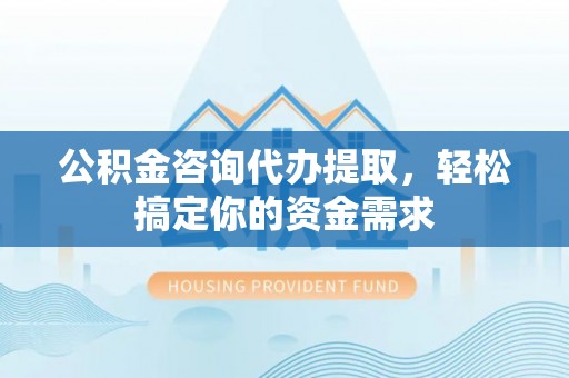 户县公积金咨询代办提取，轻松搞定你的资金需求