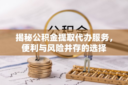 户县揭秘公积金提取代办服务，便利与风险并存的选择