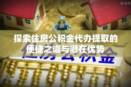 户县探索住房公积金代办提取的便捷之道与潜在优势