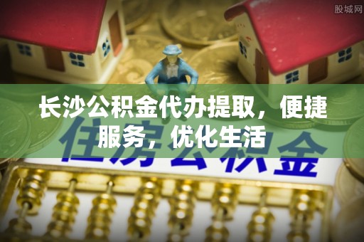 户县长沙公积金代办提取，便捷服务，优化生活