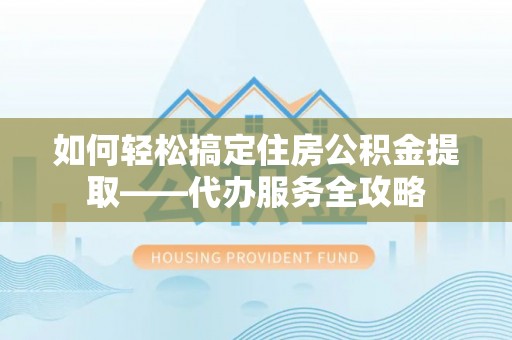 户县如何轻松搞定住房公积金提取——代办服务全攻略