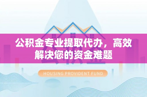 户县公积金专业提取代办，高效解决您的资金难题