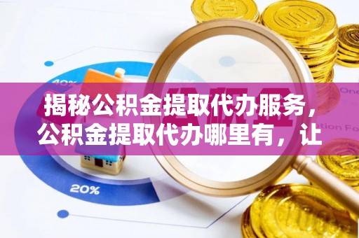 户县揭秘公积金提取代办服务，公积金提取代办哪里有，让你省时省心的解决方案