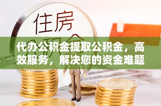 户县代办公积金提取公积金，高效服务，解决您的资金难题