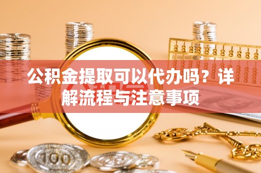 户县公积金提取可以代办吗？详解流程与注意事项