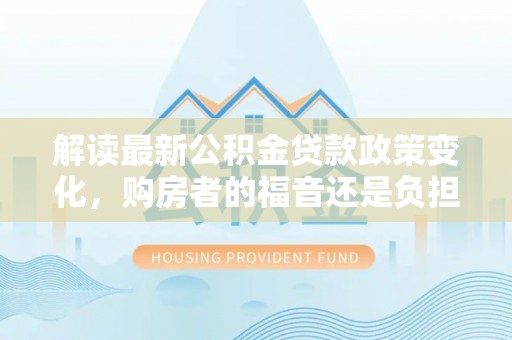户县解读最新公积金贷款政策变化，购房者的福音还是负担？