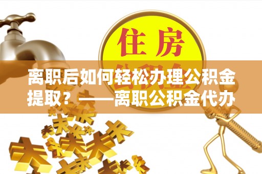 户县离职后如何轻松办理公积金提取？——离职公积金代办提取服务详解