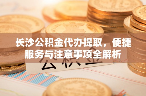 户县长沙公积金代办提取，便捷服务与注意事项全解析