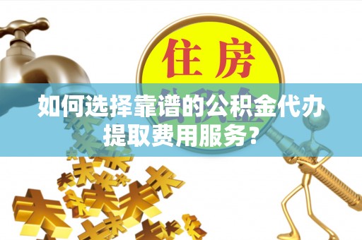 户县如何选择靠谱的公积金代办提取费用服务？