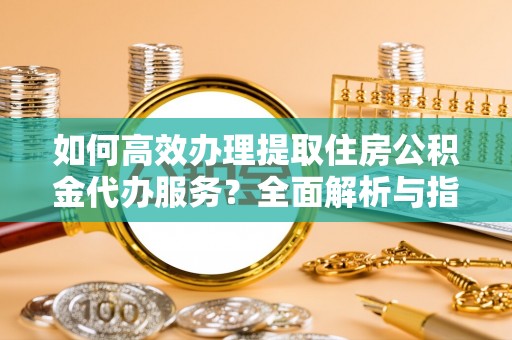 户县如何高效办理提取住房公积金代办服务？全面解析与指南