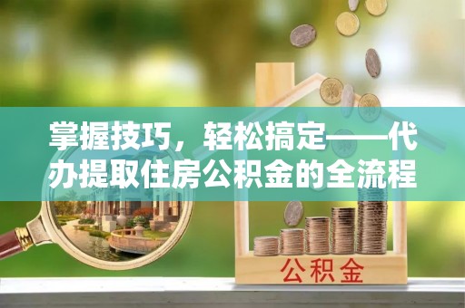 户县掌握技巧，轻松搞定——代办提取住房公积金的全流程解析