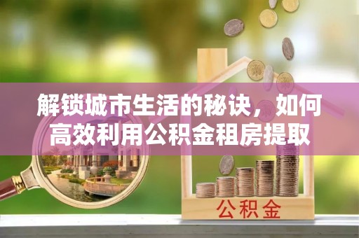 户县解锁城市生活的秘诀，如何高效利用公积金租房提取