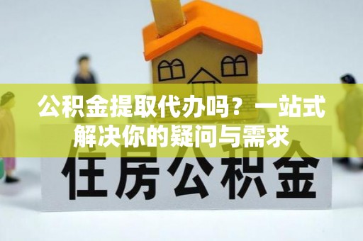 户县公积金提取代办吗？一站式解决你的疑问与需求