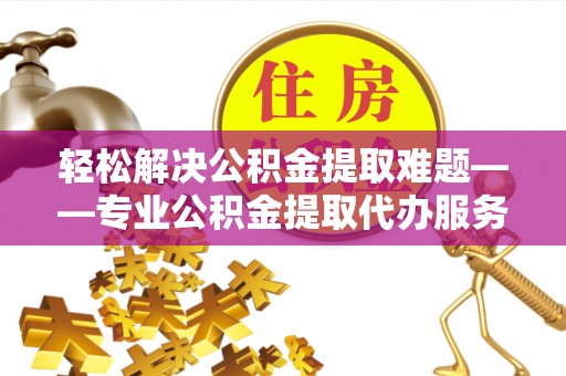 户县轻松解决公积金提取难题——专业公积金提取代办服务详解