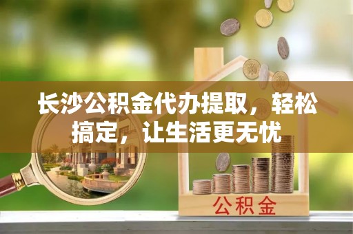 户县长沙公积金代办提取，轻松搞定，让生活更无忧