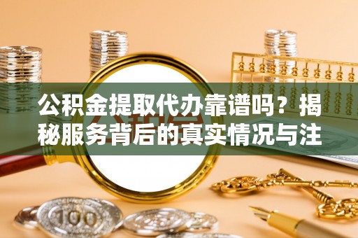 户县公积金提取代办靠谱吗？揭秘服务背后的真实情况与注意事项