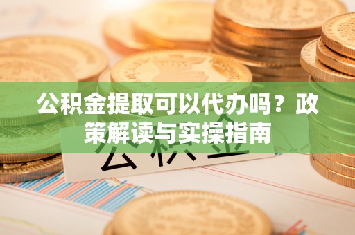 户县公积金提取可以代办吗？政策解读与实操指南