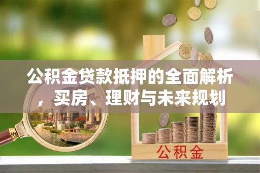 户县公积金贷款抵押的全面解析，买房、理财与未来规划