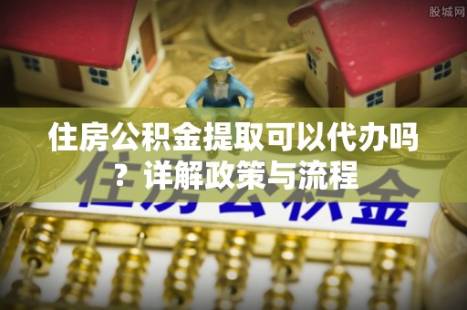 户县住房公积金提取可以代办吗？详解政策与流程