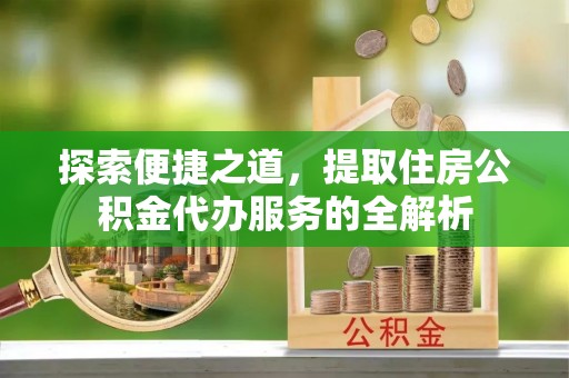 户县探索便捷之道，提取住房公积金代办服务的全解析