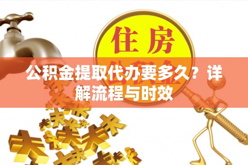 户县公积金提取代办要多久？详解流程与时效