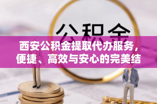 户县西安公积金提取代办服务，便捷、高效与安心的完美结合