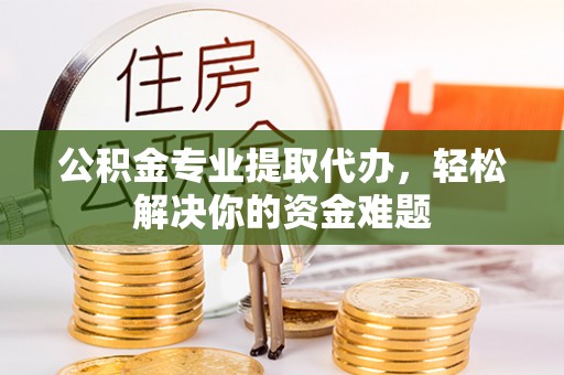 户县公积金专业提取代办，轻松解决你的资金难题