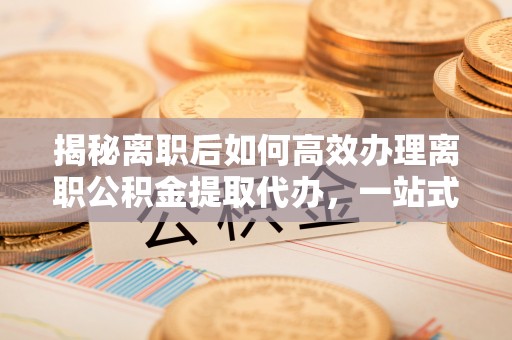 户县揭秘离职后如何高效办理离职公积金提取代办，一站式服务全解析