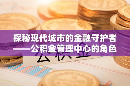 户县探秘现代城市的金融守护者——公积金管理中心的角色与使命