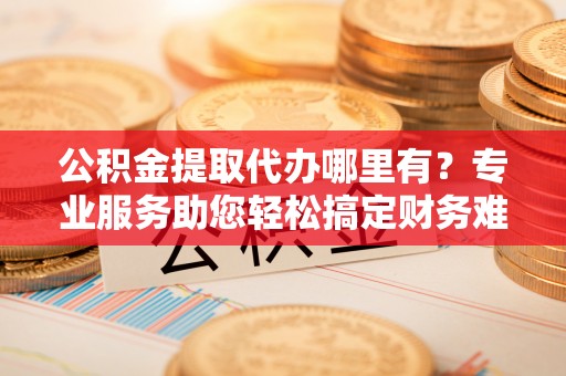 户县公积金提取代办哪里有？专业服务助您轻松搞定财务难题