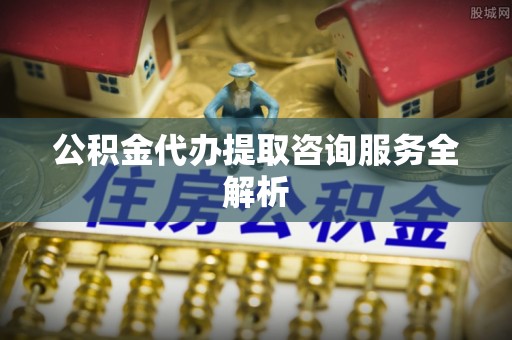 户县公积金代办提取咨询服务全解析