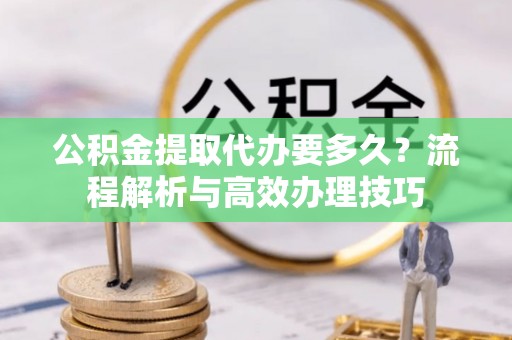 户县公积金提取代办要多久？流程解析与高效办理技巧