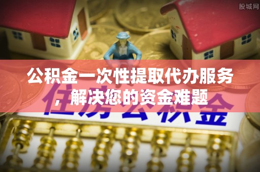 户县公积金一次性提取代办服务，解决您的资金难题